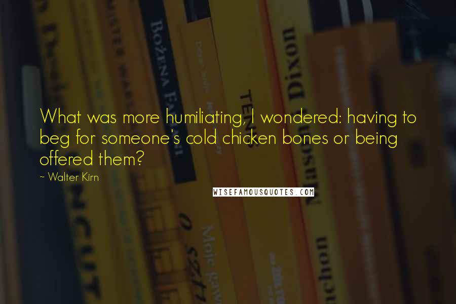 Walter Kirn Quotes: What was more humiliating, I wondered: having to beg for someone's cold chicken bones or being offered them?