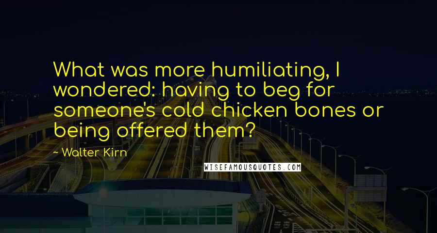 Walter Kirn Quotes: What was more humiliating, I wondered: having to beg for someone's cold chicken bones or being offered them?