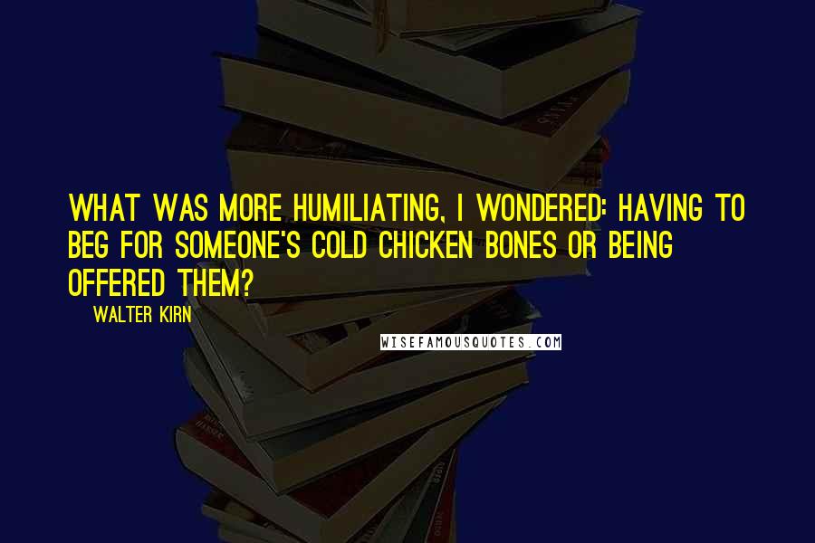 Walter Kirn Quotes: What was more humiliating, I wondered: having to beg for someone's cold chicken bones or being offered them?