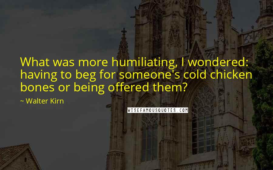 Walter Kirn Quotes: What was more humiliating, I wondered: having to beg for someone's cold chicken bones or being offered them?