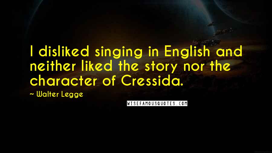 Walter Legge Quotes: I disliked singing in English and neither liked the story nor the character of Cressida.