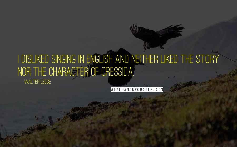 Walter Legge Quotes: I disliked singing in English and neither liked the story nor the character of Cressida.