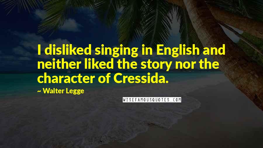 Walter Legge Quotes: I disliked singing in English and neither liked the story nor the character of Cressida.