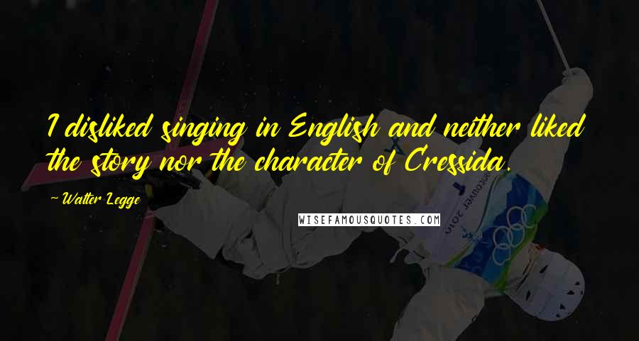 Walter Legge Quotes: I disliked singing in English and neither liked the story nor the character of Cressida.