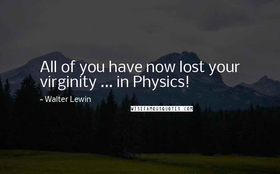 Walter Lewin Quotes: All of you have now lost your virginity ... in Physics!