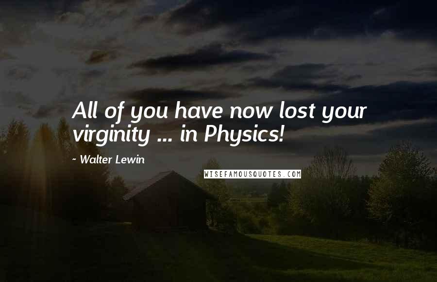 Walter Lewin Quotes: All of you have now lost your virginity ... in Physics!