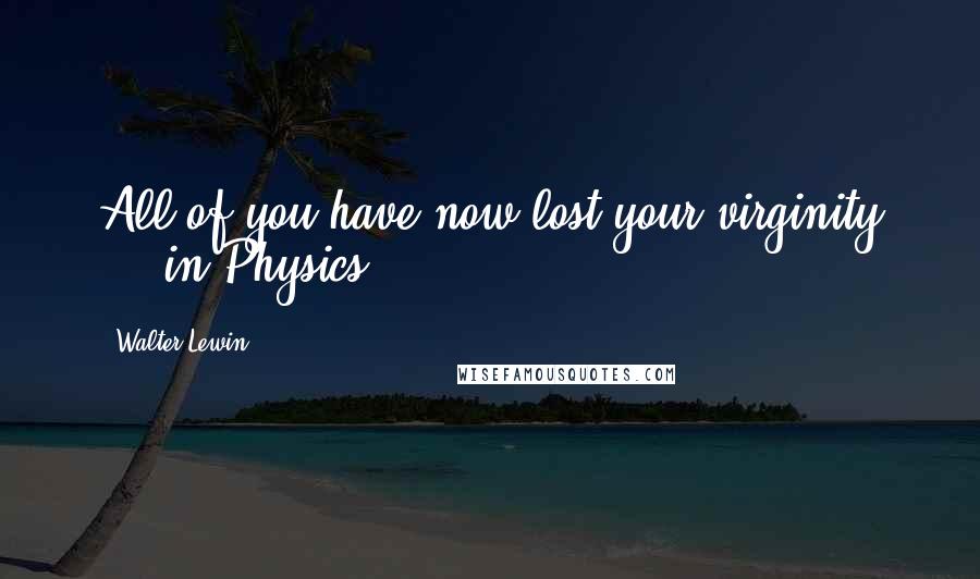 Walter Lewin Quotes: All of you have now lost your virginity ... in Physics!