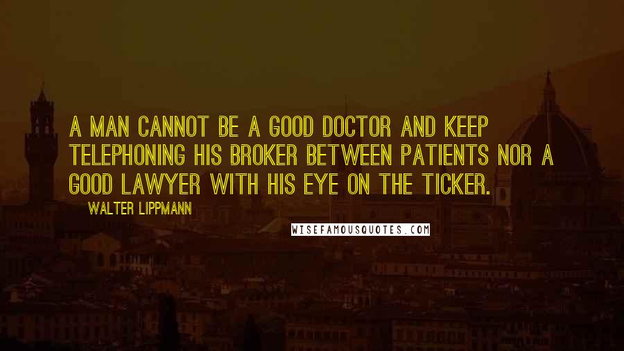 Walter Lippmann Quotes: A man cannot be a good doctor and keep telephoning his broker between patients nor a good lawyer with his eye on the ticker.