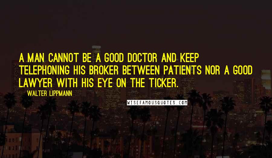 Walter Lippmann Quotes: A man cannot be a good doctor and keep telephoning his broker between patients nor a good lawyer with his eye on the ticker.