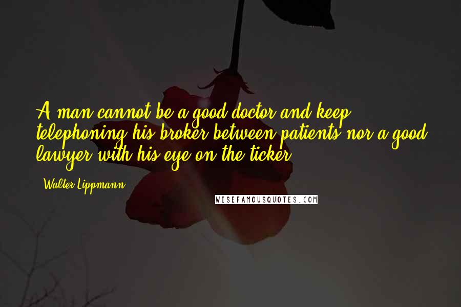 Walter Lippmann Quotes: A man cannot be a good doctor and keep telephoning his broker between patients nor a good lawyer with his eye on the ticker.