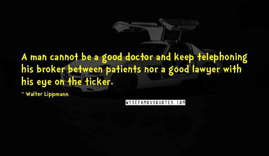 Walter Lippmann Quotes: A man cannot be a good doctor and keep telephoning his broker between patients nor a good lawyer with his eye on the ticker.