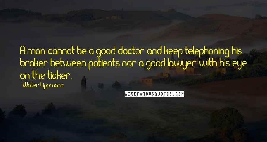 Walter Lippmann Quotes: A man cannot be a good doctor and keep telephoning his broker between patients nor a good lawyer with his eye on the ticker.