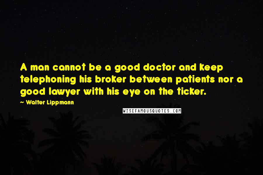 Walter Lippmann Quotes: A man cannot be a good doctor and keep telephoning his broker between patients nor a good lawyer with his eye on the ticker.