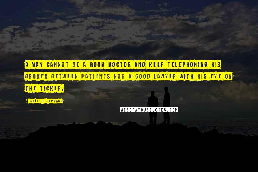 Walter Lippmann Quotes: A man cannot be a good doctor and keep telephoning his broker between patients nor a good lawyer with his eye on the ticker.