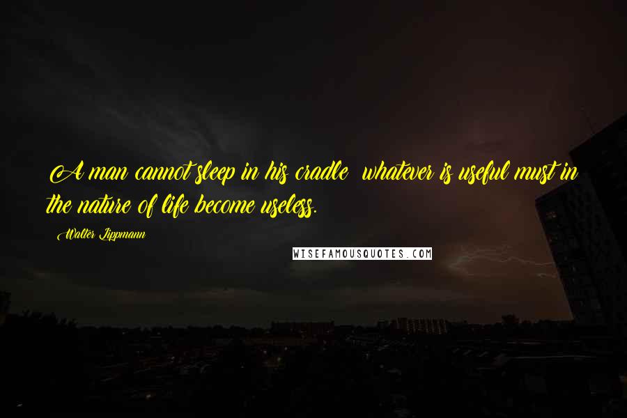 Walter Lippmann Quotes: A man cannot sleep in his cradle: whatever is useful must in the nature of life become useless.