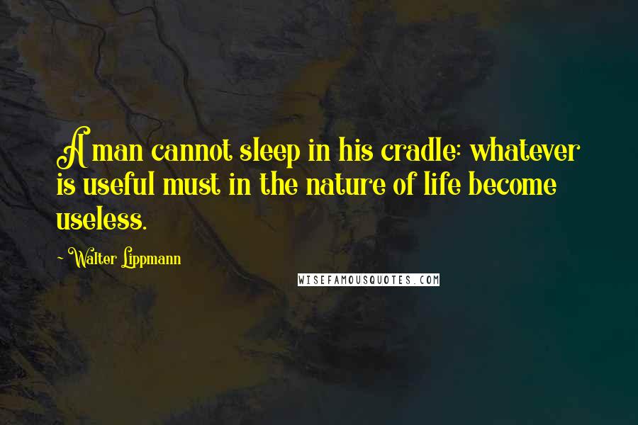 Walter Lippmann Quotes: A man cannot sleep in his cradle: whatever is useful must in the nature of life become useless.