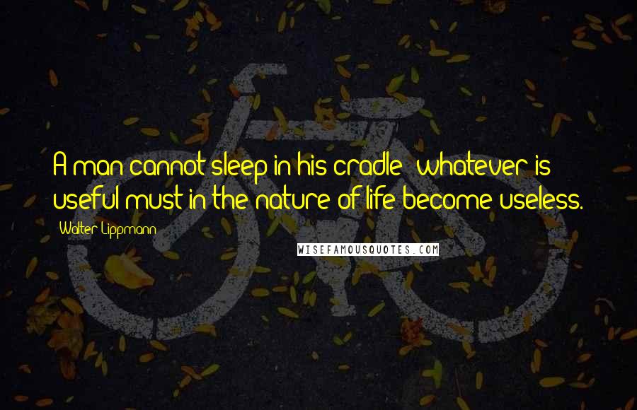 Walter Lippmann Quotes: A man cannot sleep in his cradle: whatever is useful must in the nature of life become useless.