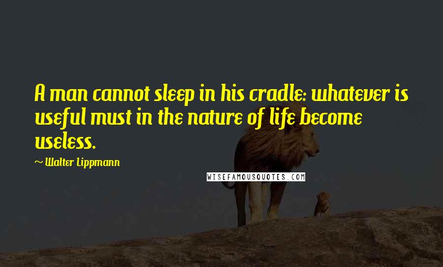 Walter Lippmann Quotes: A man cannot sleep in his cradle: whatever is useful must in the nature of life become useless.