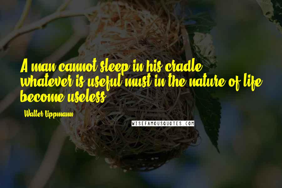 Walter Lippmann Quotes: A man cannot sleep in his cradle: whatever is useful must in the nature of life become useless.