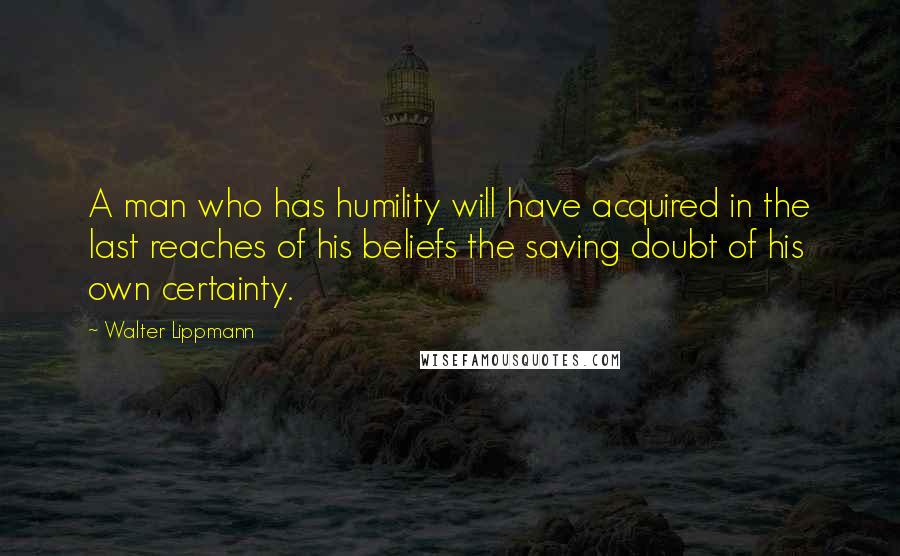 Walter Lippmann Quotes: A man who has humility will have acquired in the last reaches of his beliefs the saving doubt of his own certainty.