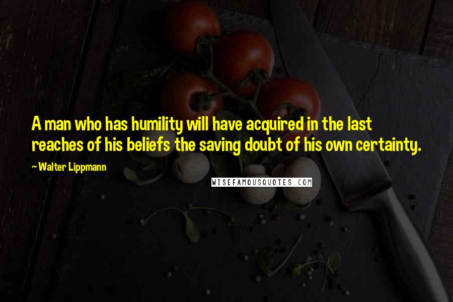 Walter Lippmann Quotes: A man who has humility will have acquired in the last reaches of his beliefs the saving doubt of his own certainty.