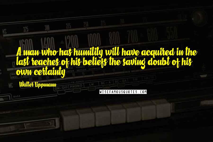 Walter Lippmann Quotes: A man who has humility will have acquired in the last reaches of his beliefs the saving doubt of his own certainty.