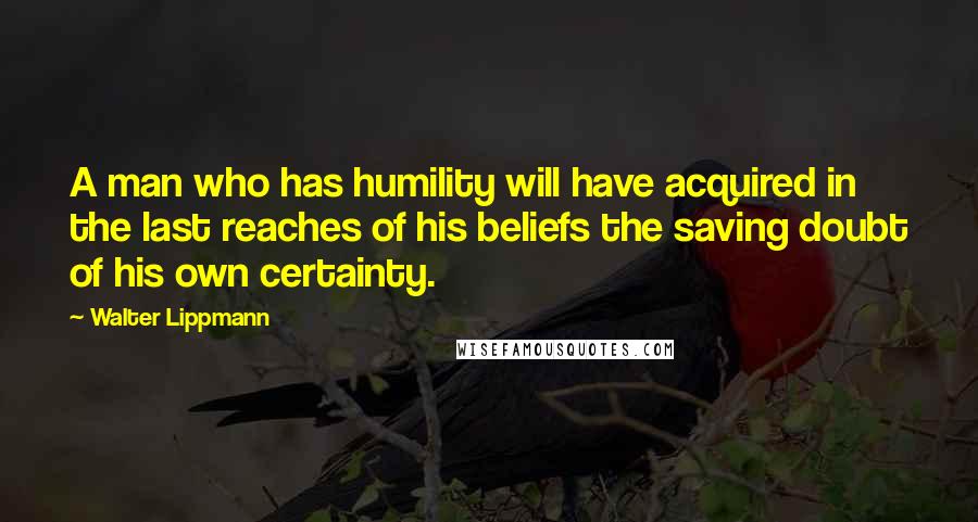 Walter Lippmann Quotes: A man who has humility will have acquired in the last reaches of his beliefs the saving doubt of his own certainty.