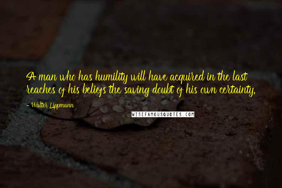 Walter Lippmann Quotes: A man who has humility will have acquired in the last reaches of his beliefs the saving doubt of his own certainty.