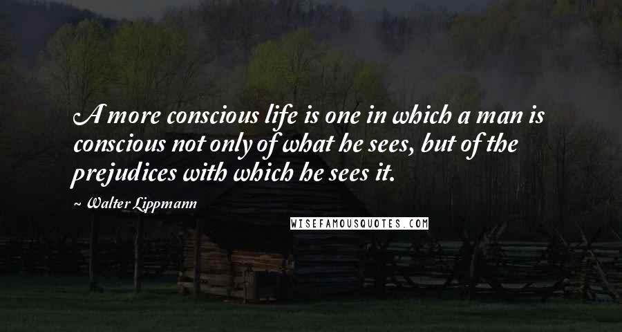Walter Lippmann Quotes: A more conscious life is one in which a man is conscious not only of what he sees, but of the prejudices with which he sees it.