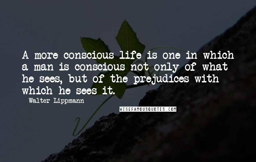 Walter Lippmann Quotes: A more conscious life is one in which a man is conscious not only of what he sees, but of the prejudices with which he sees it.