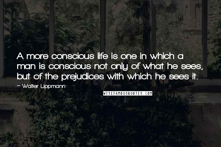 Walter Lippmann Quotes: A more conscious life is one in which a man is conscious not only of what he sees, but of the prejudices with which he sees it.