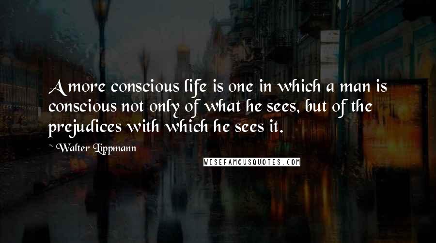 Walter Lippmann Quotes: A more conscious life is one in which a man is conscious not only of what he sees, but of the prejudices with which he sees it.