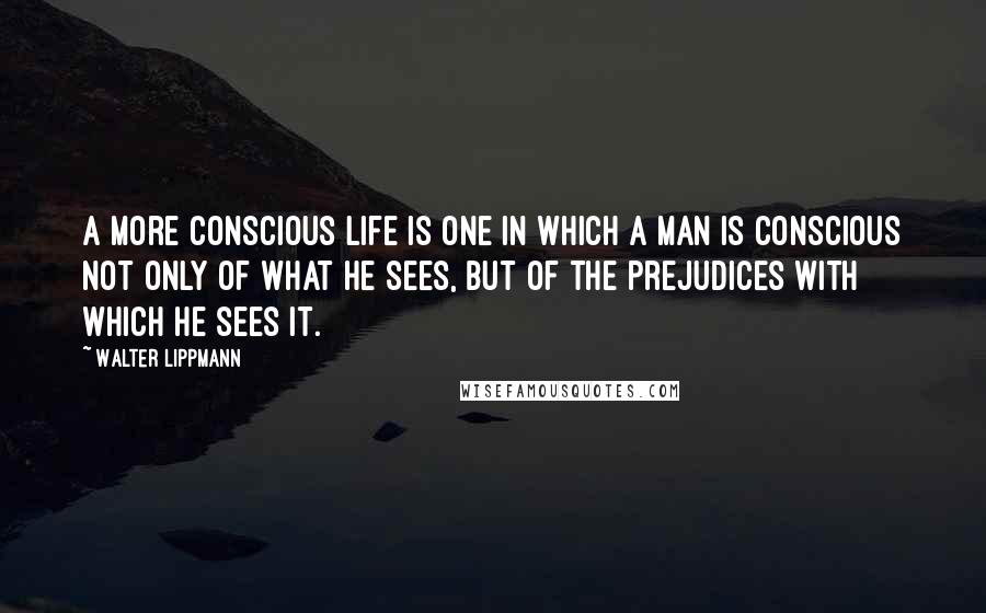 Walter Lippmann Quotes: A more conscious life is one in which a man is conscious not only of what he sees, but of the prejudices with which he sees it.
