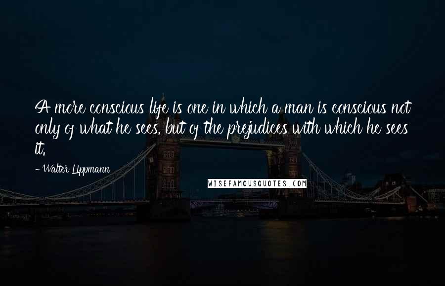 Walter Lippmann Quotes: A more conscious life is one in which a man is conscious not only of what he sees, but of the prejudices with which he sees it.