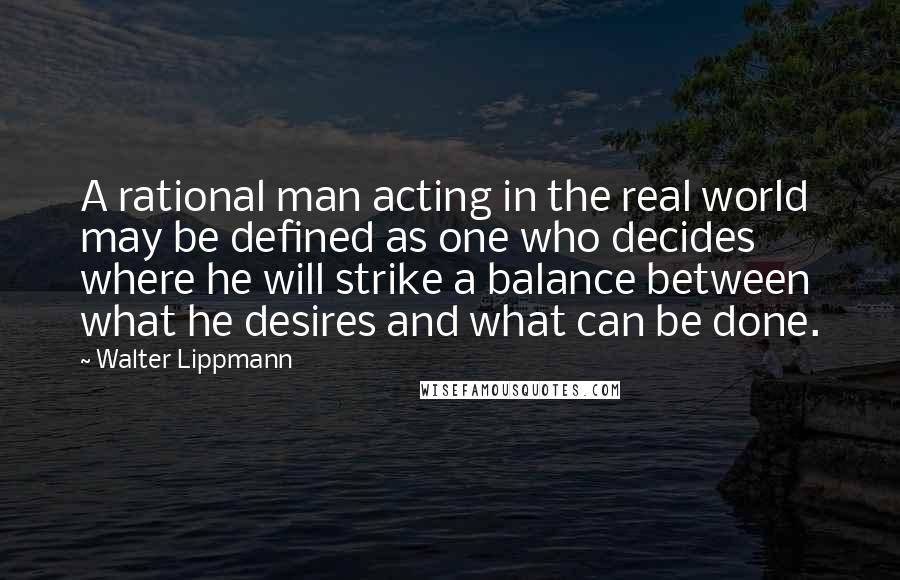 Walter Lippmann Quotes: A rational man acting in the real world may be defined as one who decides where he will strike a balance between what he desires and what can be done.