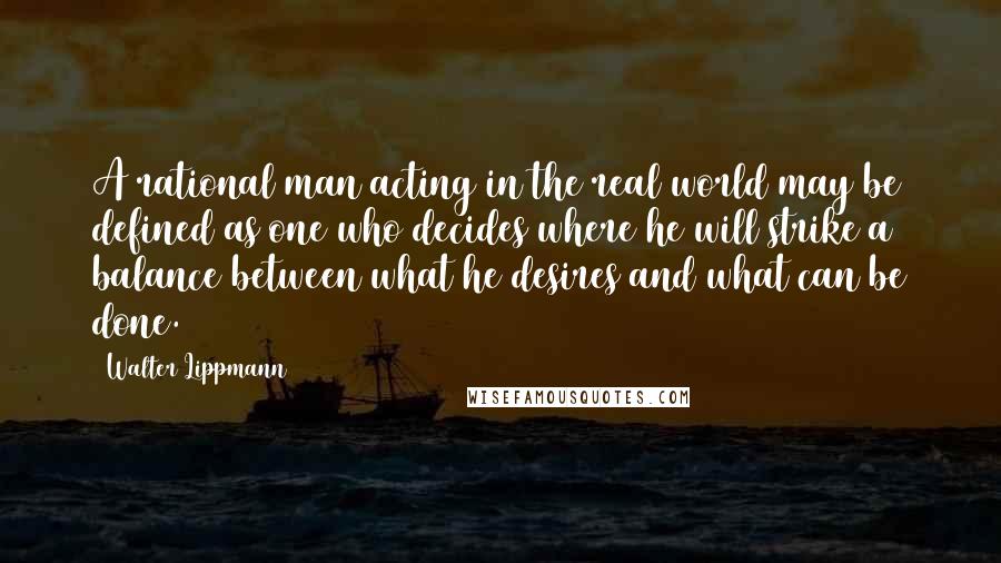 Walter Lippmann Quotes: A rational man acting in the real world may be defined as one who decides where he will strike a balance between what he desires and what can be done.