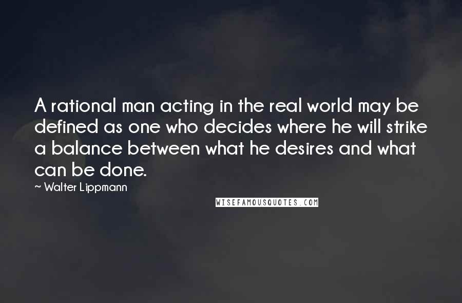 Walter Lippmann Quotes: A rational man acting in the real world may be defined as one who decides where he will strike a balance between what he desires and what can be done.