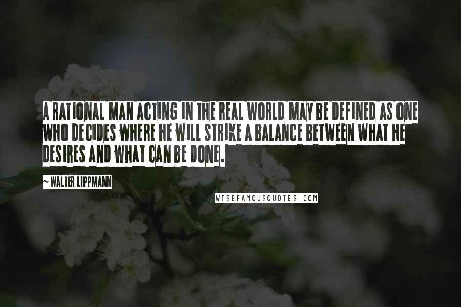 Walter Lippmann Quotes: A rational man acting in the real world may be defined as one who decides where he will strike a balance between what he desires and what can be done.