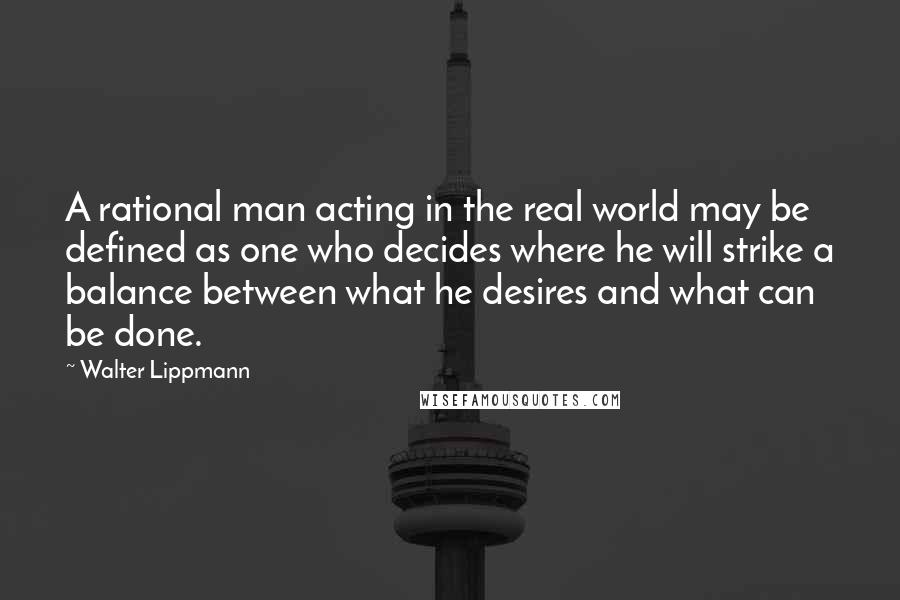 Walter Lippmann Quotes: A rational man acting in the real world may be defined as one who decides where he will strike a balance between what he desires and what can be done.