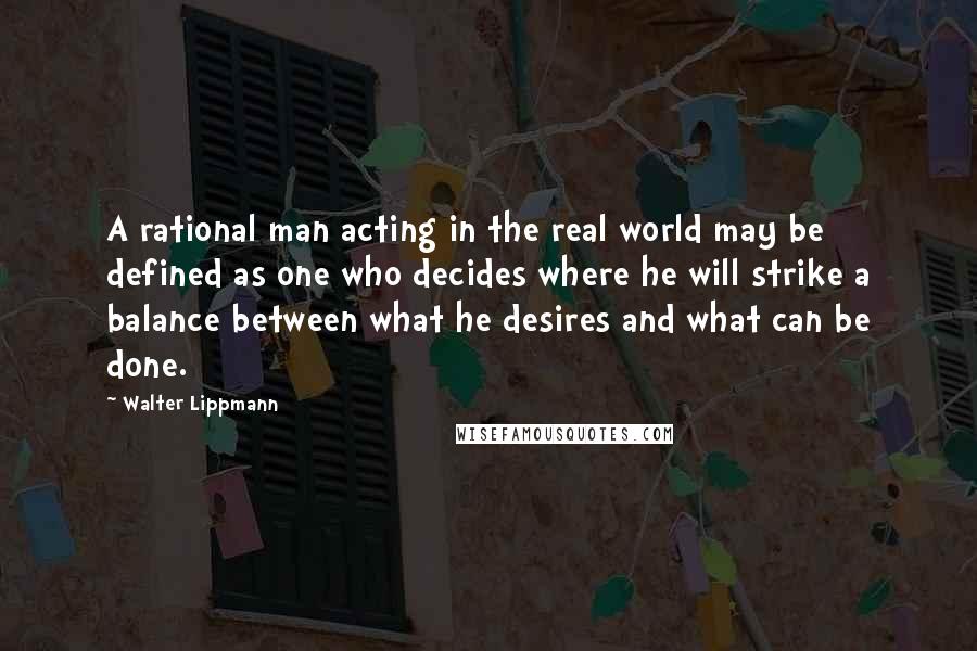 Walter Lippmann Quotes: A rational man acting in the real world may be defined as one who decides where he will strike a balance between what he desires and what can be done.