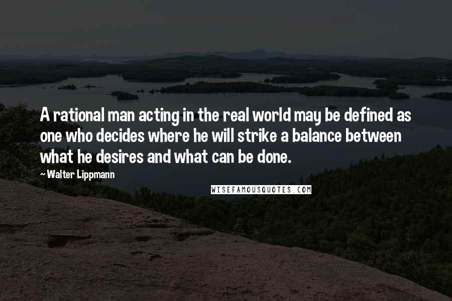 Walter Lippmann Quotes: A rational man acting in the real world may be defined as one who decides where he will strike a balance between what he desires and what can be done.