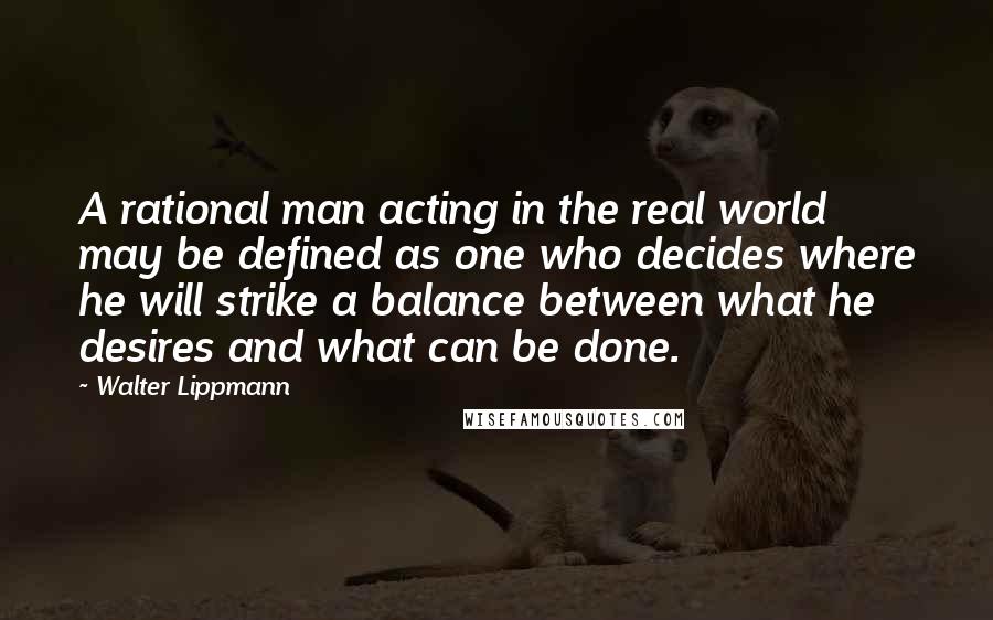 Walter Lippmann Quotes: A rational man acting in the real world may be defined as one who decides where he will strike a balance between what he desires and what can be done.