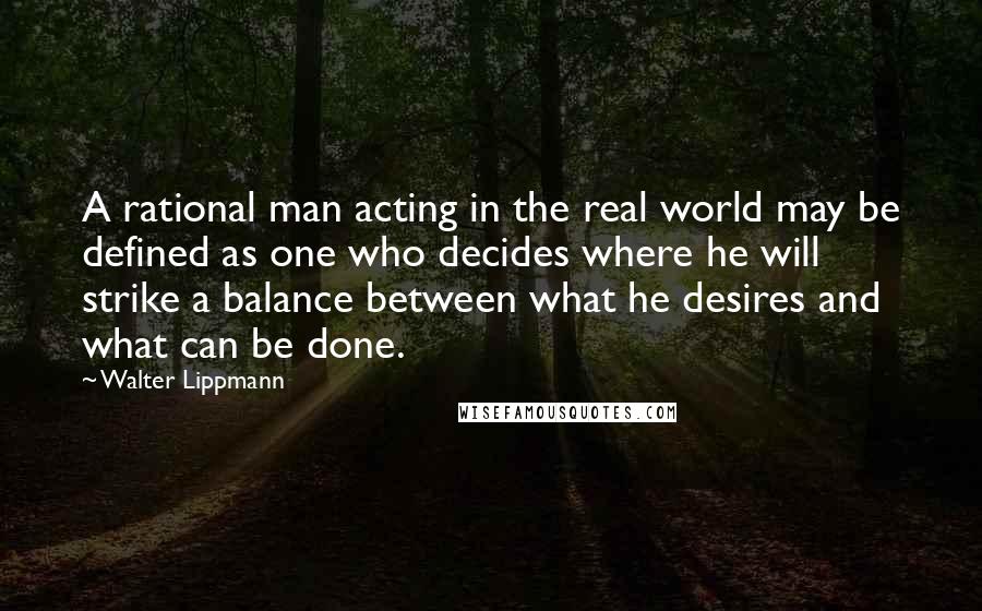 Walter Lippmann Quotes: A rational man acting in the real world may be defined as one who decides where he will strike a balance between what he desires and what can be done.