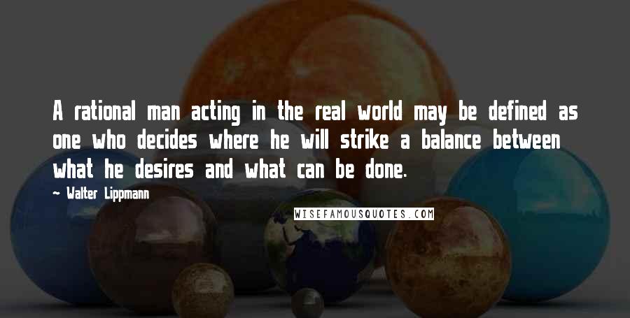 Walter Lippmann Quotes: A rational man acting in the real world may be defined as one who decides where he will strike a balance between what he desires and what can be done.