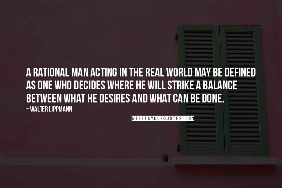 Walter Lippmann Quotes: A rational man acting in the real world may be defined as one who decides where he will strike a balance between what he desires and what can be done.