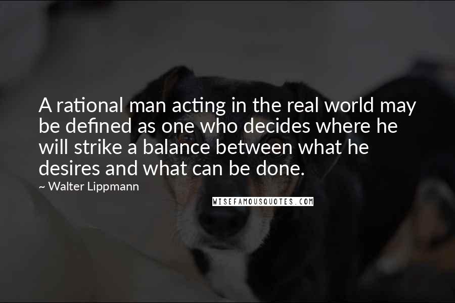 Walter Lippmann Quotes: A rational man acting in the real world may be defined as one who decides where he will strike a balance between what he desires and what can be done.