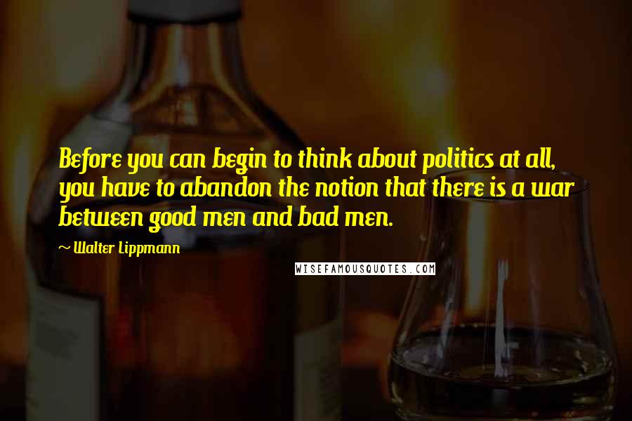 Walter Lippmann Quotes: Before you can begin to think about politics at all, you have to abandon the notion that there is a war between good men and bad men.