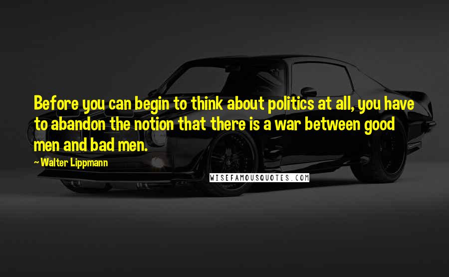 Walter Lippmann Quotes: Before you can begin to think about politics at all, you have to abandon the notion that there is a war between good men and bad men.