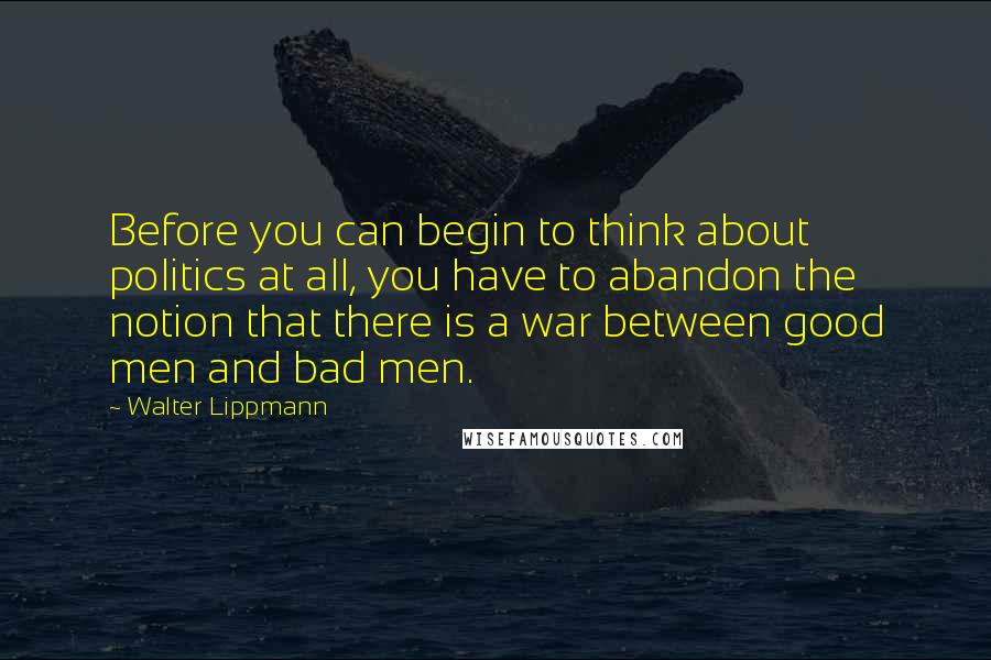 Walter Lippmann Quotes: Before you can begin to think about politics at all, you have to abandon the notion that there is a war between good men and bad men.