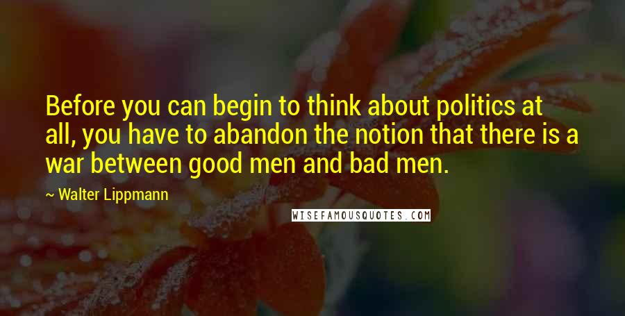 Walter Lippmann Quotes: Before you can begin to think about politics at all, you have to abandon the notion that there is a war between good men and bad men.